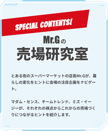 ミスタージーの売場研究室 とある街のスーパーマーケットの店長ミスタージーが、暮らしの変化をヒントに会場の注目企画をナビゲート。マダム・センス、チームトレンド、ミズ・イージーが、それぞれの視点からこれからの売場づくりにつながるヒントを紹介します。